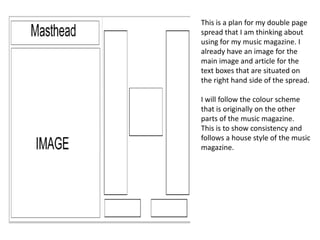 This is a plan for my double page
spread that I am thinking about
using for my music magazine. I
already have an image for the
main image and article for the
text boxes that are situated on
the right hand side of the spread.
I will follow the colour scheme
that is originally on the other
parts of the music magazine.
This is to show consistency and
follows a house style of the music
magazine.

 