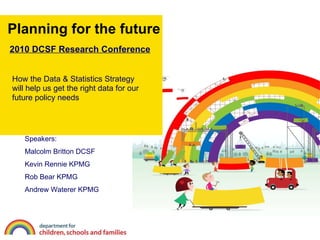 Planning for the future How the Data & Statistics Strategy will help us get the right data for our future policy needs Speakers: Malcolm Britton DCSF Kevin Rennie KPMG Rob Bear KPMG Andrew Waterer KPMG 2010 DCSF Research Conference 