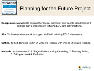 Planning for the Future Project.
Background. Motivated to capture the ‘special moments’ from people with dementia &
address staff’s challenges in initiating EOL care conversations.
Aim. To develop a framework to support staff with initiating EOLC discussions.
Setting. 10 bed dementia unit in St Vincent’s Hospital with links to St Brigid’s Hospice.
Methods . Action research. 1. Stages Understanding the setting, 2. Planning Action,
3. Taking Action & 4. Evaluation
 
