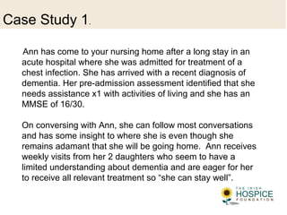 Case Study 1.
Ann has come to your nursing home after a long stay in an
acute hospital where she was admitted for treatment of a
chest infection. She has arrived with a recent diagnosis of
dementia. Her pre-admission assessment identified that she
needs assistance x1 with activities of living and she has an
MMSE of 16/30.
On conversing with Ann, she can follow most conversations
and has some insight to where she is even though she
remains adamant that she will be going home. Ann receives
weekly visits from her 2 daughters who seem to have a
limited understanding about dementia and are eager for her
to receive all relevant treatment so “she can stay well”.
 
