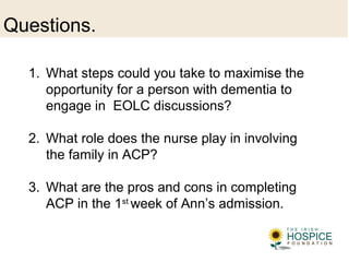 Questions.
1. What steps could you take to maximise the
opportunity for a person with dementia to
engage in EOLC discussions?
2. What role does the nurse play in involving
the family in ACP?
3. What are the pros and cons in completing
ACP in the 1st
week of Ann’s admission.
 