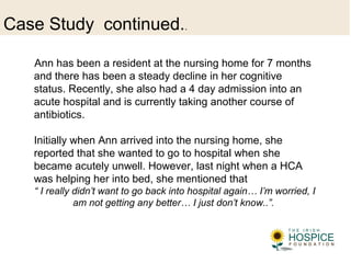Case Study continued..
Ann has been a resident at the nursing home for 7 months
and there has been a steady decline in her cognitive
status. Recently, she also had a 4 day admission into an
acute hospital and is currently taking another course of
antibiotics.
Initially when Ann arrived into the nursing home, she
reported that she wanted to go to hospital when she
became acutely unwell. However, last night when a HCA
was helping her into bed, she mentioned that
“ I really didn’t want to go back into hospital again… I’m worried, I
am not getting any better… I just don’t know..”.
 