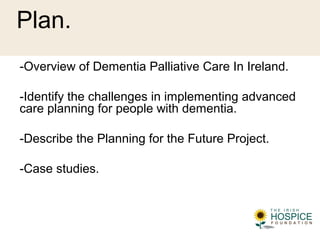 Plan.
-Overview of Dementia Palliative Care In Ireland.
-Identify the challenges in implementing advanced
care planning for people with dementia.
-Describe the Planning for the Future Project.
-Case studies.
 