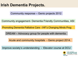 Irish Dementia Projects.
Improve society’s understanding - Elevator course at DCU
Community response – Genio projects 2012
Acute and community hospitals - Genio project 2014.
Promoting Dementia Palliative Care - IHF’s Changing Minds Prog
DREAM – Advocacy group for people with dementia.
Community engagement- Dementia Friendly Communities, ASI
 