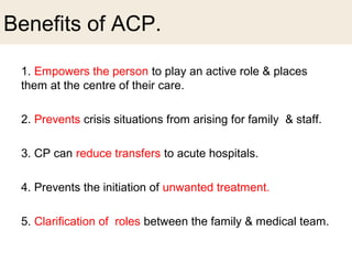 Benefits of ACP.
1. Empowers the person to play an active role & places
them at the centre of their care.
2. Prevents crisis situations from arising for family & staff.
3. CP can reduce transfers to acute hospitals.
4. Prevents the initiation of unwanted treatment.
5. Clarification of roles between the family & medical team.
 