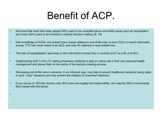 Benefit of ACP.
• We know that most Irish older people (94%) want to be consulted about end-of-life issues such as resuscitation
and many (63%) want to be involved in medical decision making. [9, 10]
• Irish knowledge of ACDs, and indeed many issues relating to end-of-life care, is poor.[12] In a recent nationwide
survey, 71% had never heard of an ACD, and only 5% claimed to have drafted one.
• The rate of hospitalisation was lower in the intervention homes than in controls (0.27 vs 0.48, p=0.001),
• Implementing ACP in the LTC setting empowers residents to play an active role in their own personal health
management and places them at the centre of the decision-making process
• Discussing end-of-life care in advance, in an informed way, may help to prevent healthcare decisions being made
in such “crisis” situations and may prevent the initiation of unwanted treatment.
• In our survey of 165 Irish doctors only 35% knew who legally had responsibility, the majority (58%) incorrectedly
felt it rested with the family.
• .
 