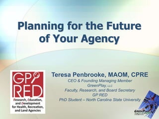 Planning for the Future
of Your Agency
Teresa Penbrooke, MAOM, CPRE
CEO & Founding Managing Member
GreenPlay, LLC
Faculty, Research, and Board Secretary
GP RED
PhD Student – North Carolina State University
 