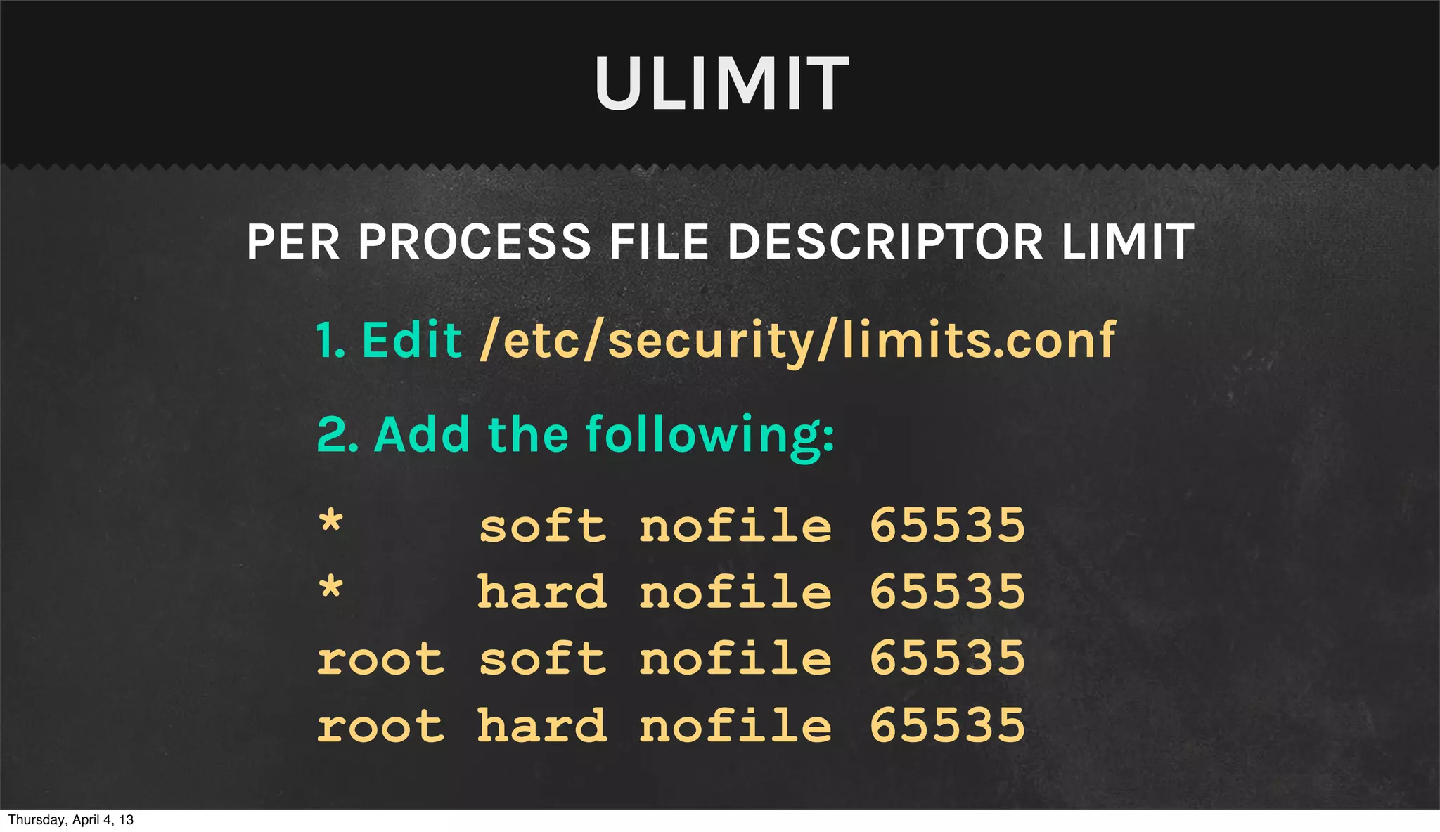ULIMIT
                        PER PROCESS FILE DESCRIPTOR LIMIT
                          1. Edit /etc/security/limits.conf
                          2. Add the following:
                          *      soft   nofile    65535
                          *      hard   nofile    65535
                          root   soft   nofile    65535
                          root   hard   nofile    65535
Thursday, April 4, 13
 