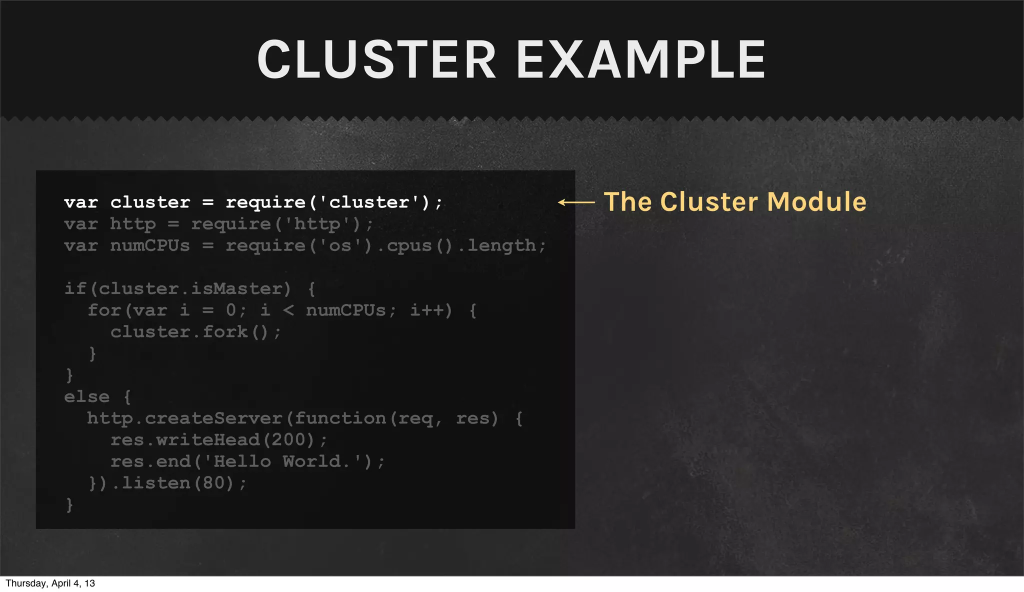 CLUSTER EXAMPLE

             var cluster = require('cluster');            The Cluster Module
             var http = require('http');
             var numCPUs = require('os').cpus().length;

             if(cluster.isMaster) {
               for(var i = 0; i < numCPUs; i++) {
                 cluster.fork();
               }
             }
             else {
               http.createServer(function(req, res) {
                 res.writeHead(200);
                 res.end('Hello World.');
               }).listen(80);
             }


Thursday, April 4, 13
 