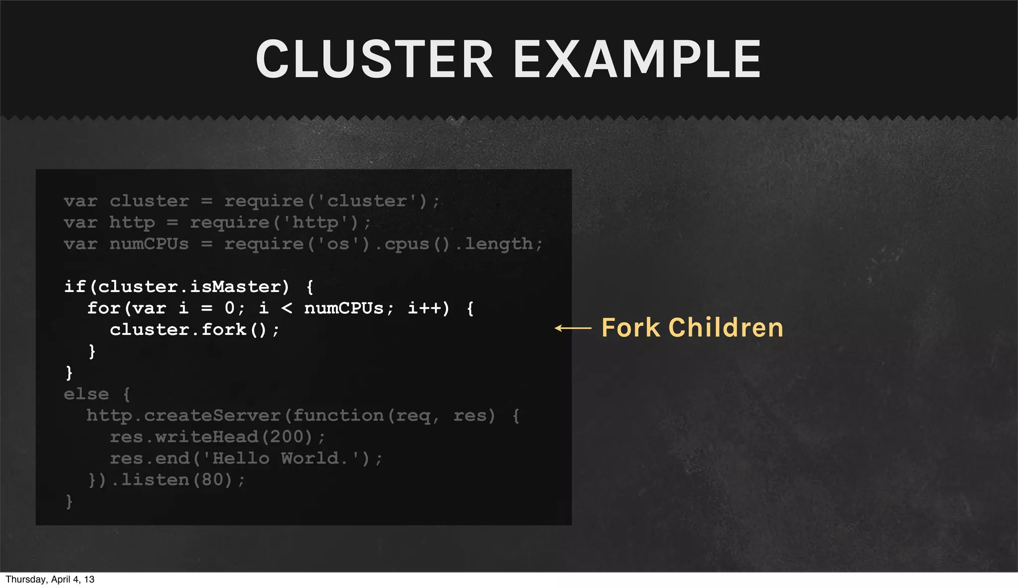 CLUSTER EXAMPLE

             var cluster = require('cluster');
             var http = require('http');
             var numCPUs = require('os').cpus().length;

             if(cluster.isMaster) {
               for(var i = 0; i < numCPUs; i++) {
                 cluster.fork();                          Fork Children
               }
             }
             else {
               http.createServer(function(req, res) {
                 res.writeHead(200);
                 res.end('Hello World.');
               }).listen(80);
             }


Thursday, April 4, 13
 