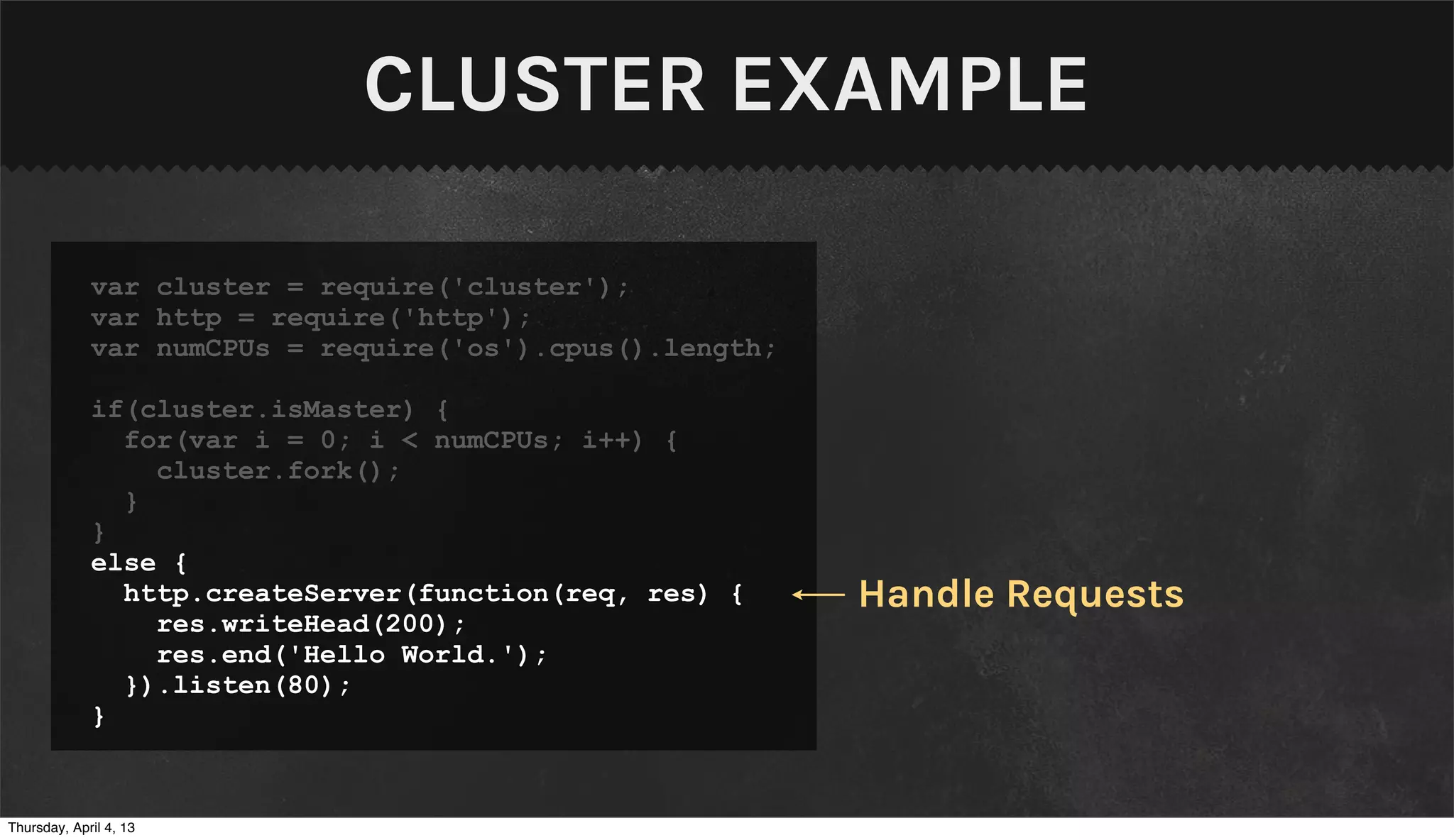 CLUSTER EXAMPLE

             var cluster = require('cluster');
             var http = require('http');
             var numCPUs = require('os').cpus().length;

             if(cluster.isMaster) {
               for(var i = 0; i < numCPUs; i++) {
                 cluster.fork();
               }
             }
             else {
               http.createServer(function(req, res) {     Handle Requests
                 res.writeHead(200);
                 res.end('Hello World.');
               }).listen(80);
             }


Thursday, April 4, 13
 