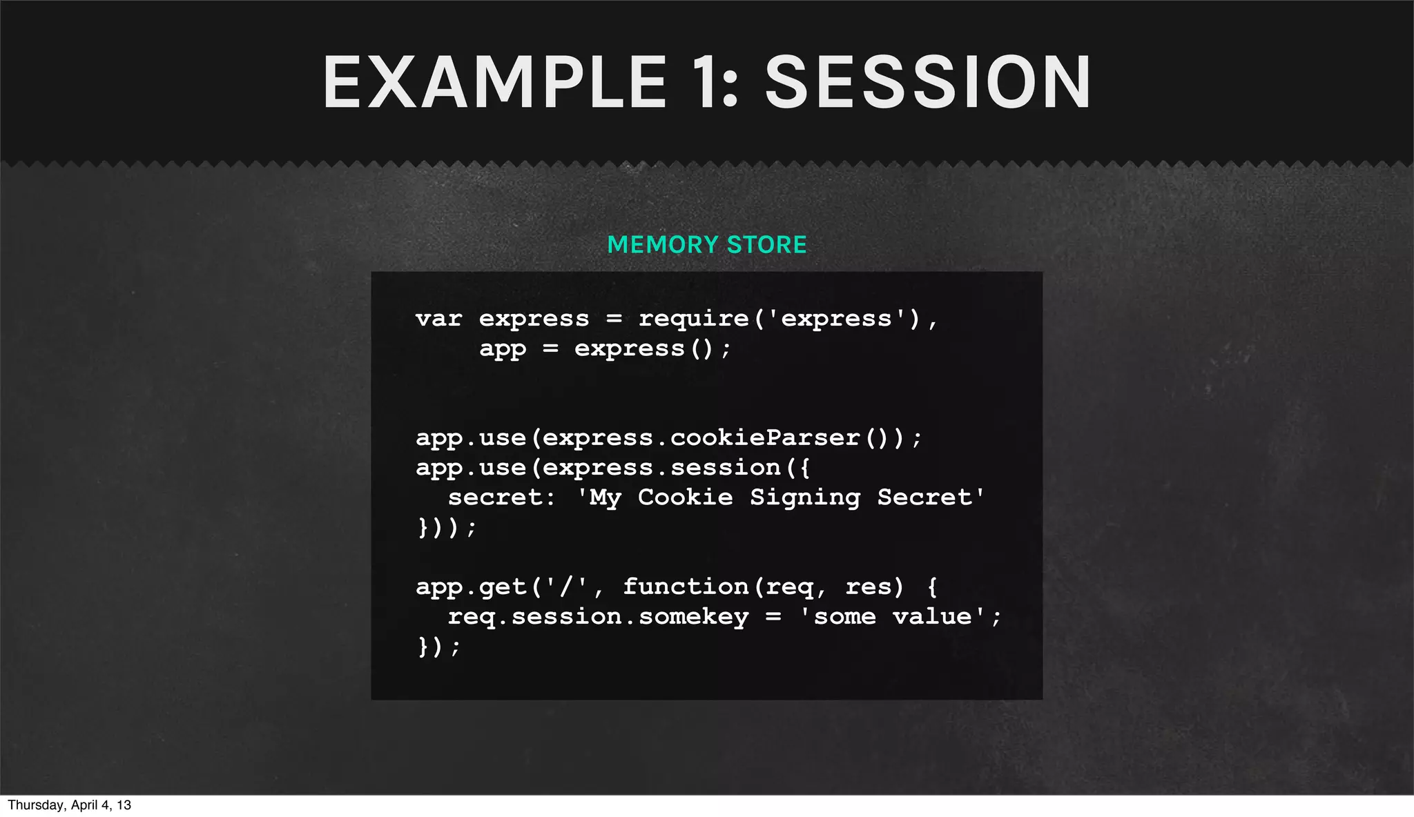 EXAMPLE 1: SESSION
                                     MEMORY STORE

                          var express = require('express'),
                              app = express();


                          app.use(express.cookieParser());
                          app.use(express.session({
                            secret: 'My Cookie Signing Secret'
                          }));

                          app.get('/', function(req, res) {
                            req.session.somekey = 'some value';
                          });




Thursday, April 4, 13
 