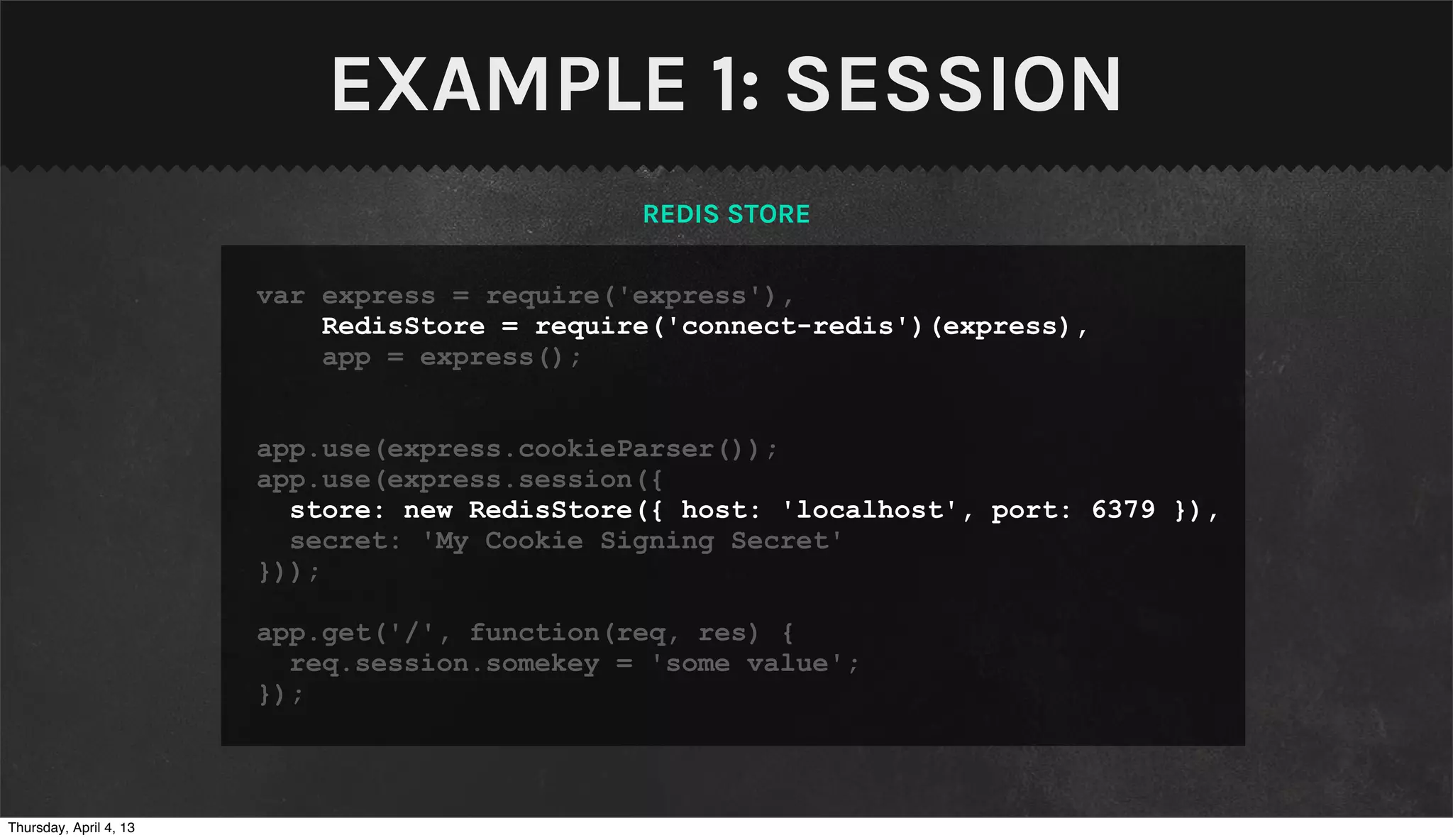 EXAMPLE 1: SESSION
                                               REDIS STORE

                        var express = require('express'),
                            RedisStore = require('connect-redis')(express),
                            app = express();


                        app.use(express.cookieParser());
                        app.use(express.session({
                          store: new RedisStore({ host: 'localhost', port: 6379 }),
                          secret: 'My Cookie Signing Secret'
                        }));

                        app.get('/', function(req, res) {
                          req.session.somekey = 'some value';
                        });



Thursday, April 4, 13
 