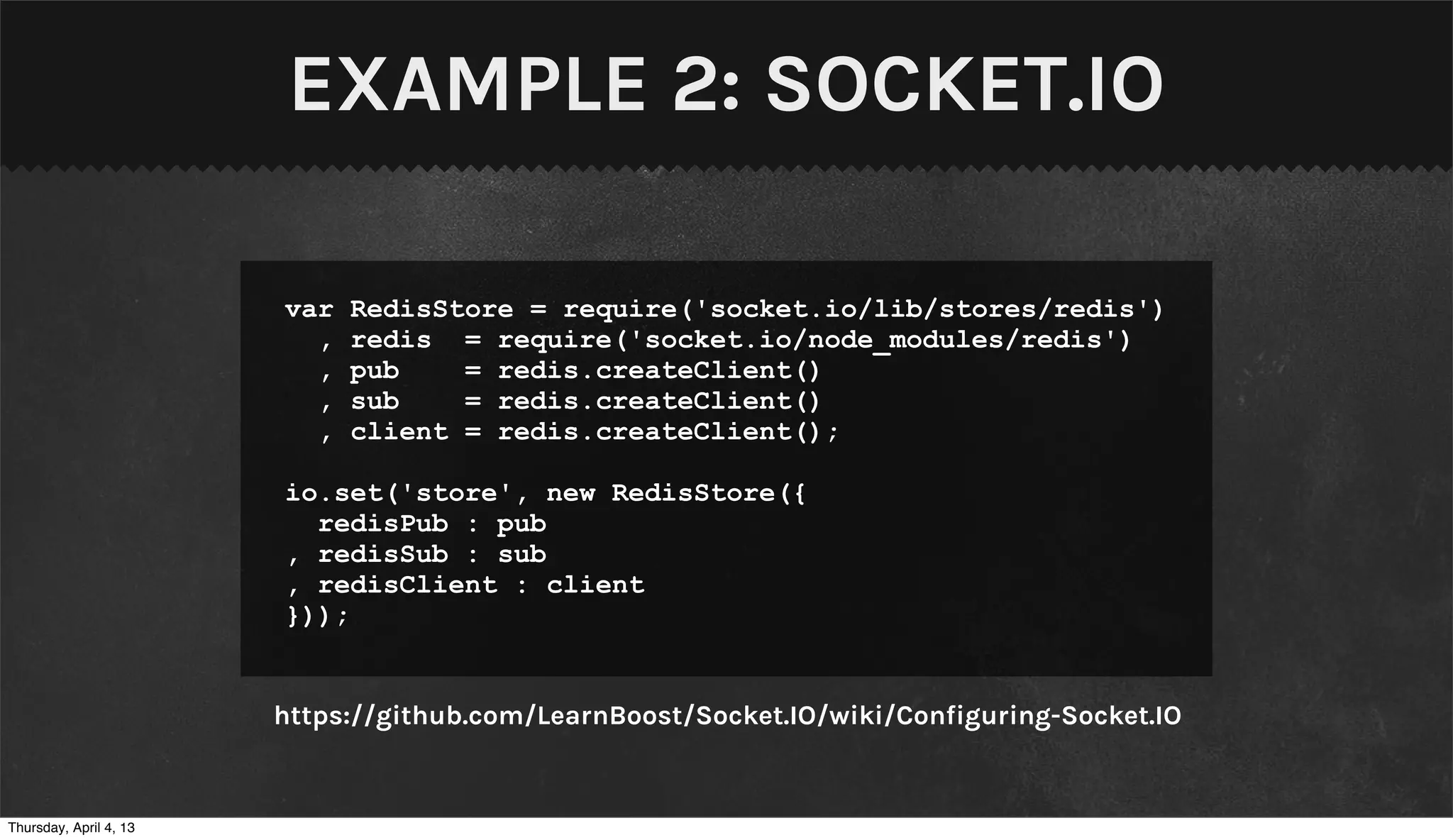 EXAMPLE 2: SOCKET.IO

                        var   RedisStore = require('socket.io/lib/stores/redis')
                          ,   redis = require('socket.io/node_modules/redis')
                          ,   pub    = redis.createClient()
                          ,   sub    = redis.createClient()
                          ,   client = redis.createClient();

                        io.set('store', new RedisStore({
                          redisPub : pub
                        , redisSub : sub
                        , redisClient : client
                        }));


                        https://github.com/LearnBoost/Socket.IO/wiki/Configuring-Socket.IO


Thursday, April 4, 13
 
