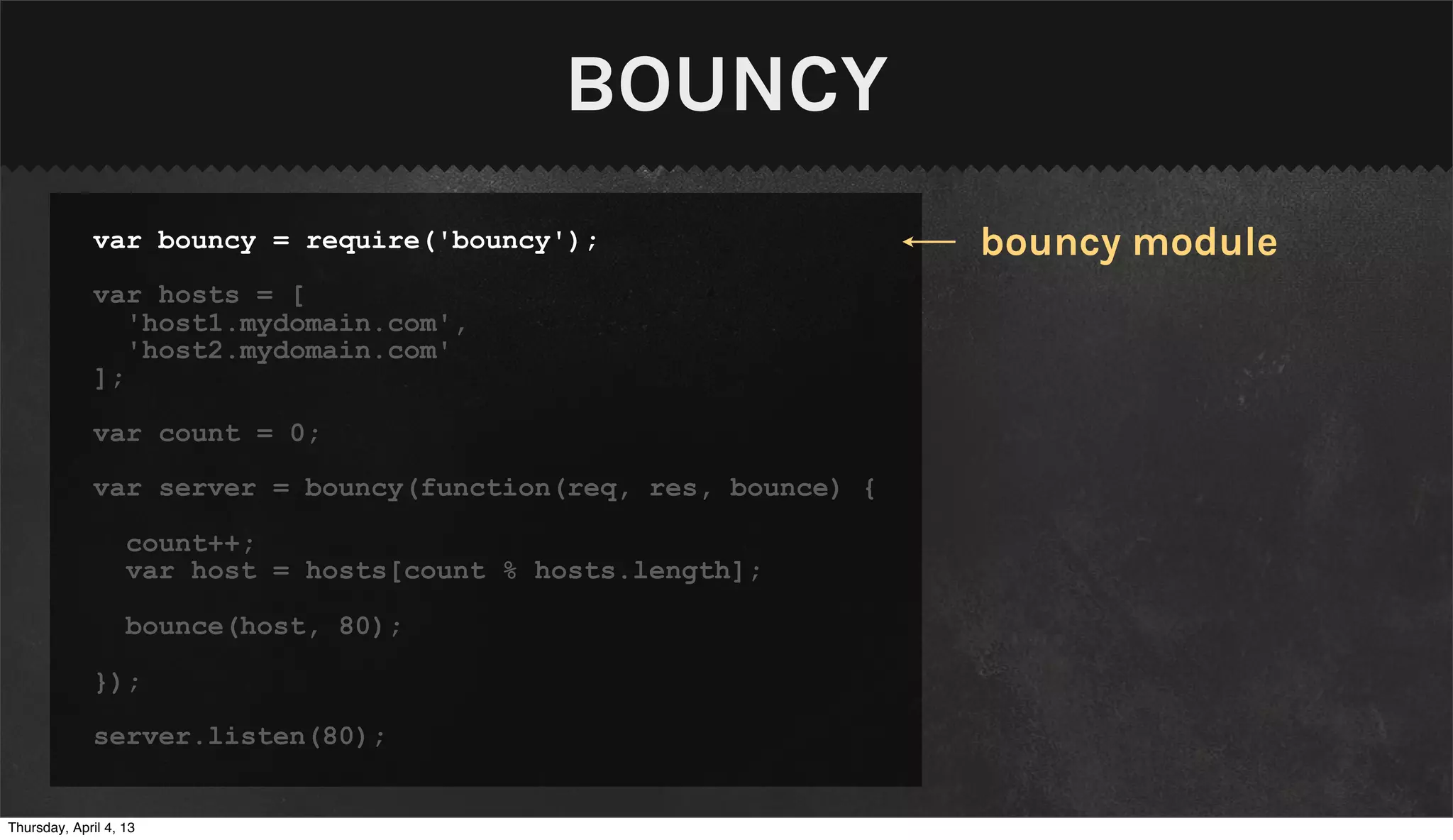 BOUNCY
              var bouncy = require('bouncy');                    bouncy module
              var hosts = [
                 'host1.mydomain.com',
                 'host2.mydomain.com'
              ];

              var count = 0;

              var server = bouncy(function(req, res, bounce) {

                   count++;
                   var host = hosts[count % hosts.length];

                   bounce(host, 80);

              });

              server.listen(80);


Thursday, April 4, 13
 
