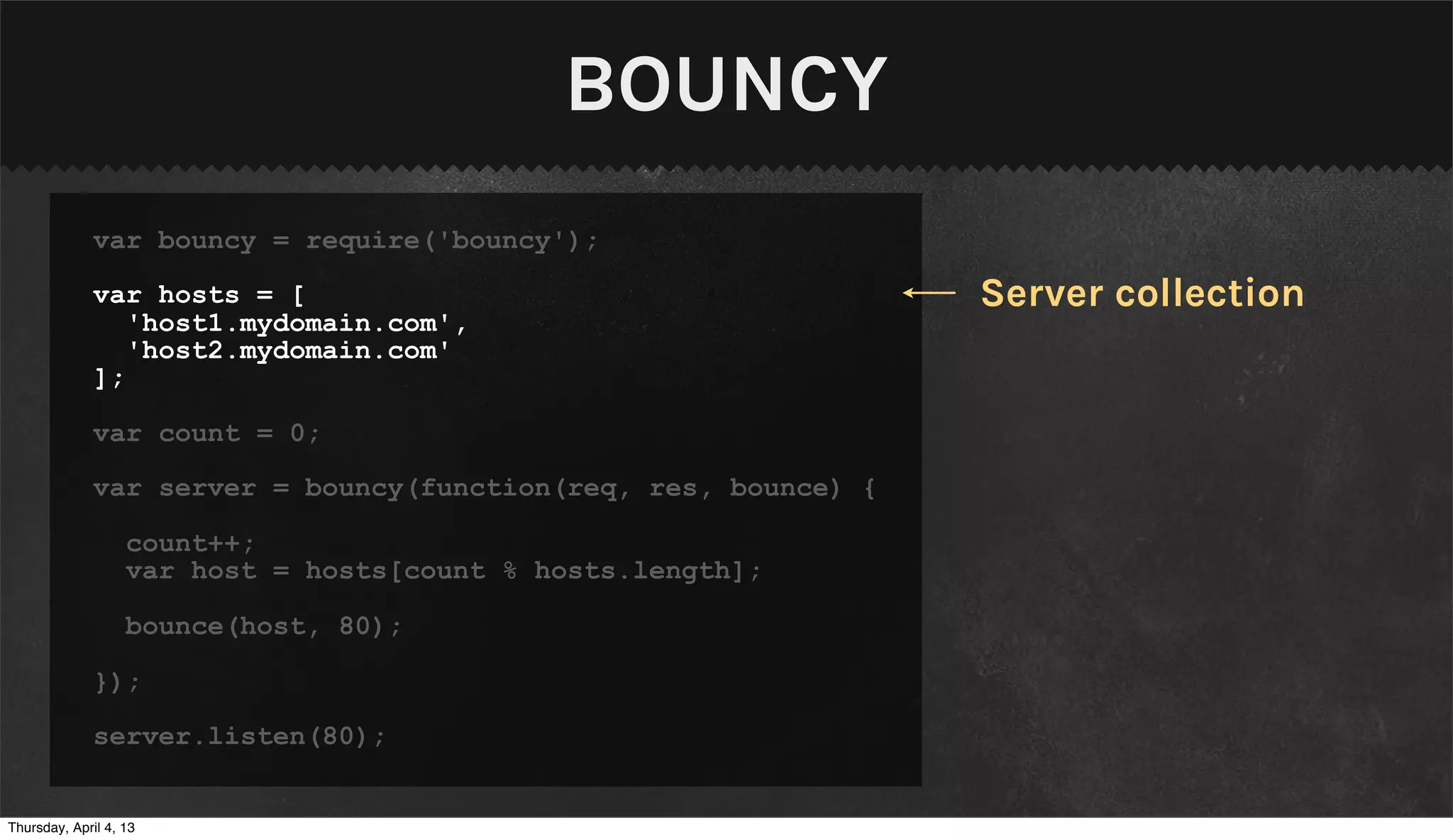 BOUNCY
              var bouncy = require('bouncy');

              var hosts = [                                      Server collection
                 'host1.mydomain.com',
                 'host2.mydomain.com'
              ];

              var count = 0;

              var server = bouncy(function(req, res, bounce) {

                   count++;
                   var host = hosts[count % hosts.length];

                   bounce(host, 80);

              });

              server.listen(80);


Thursday, April 4, 13
 