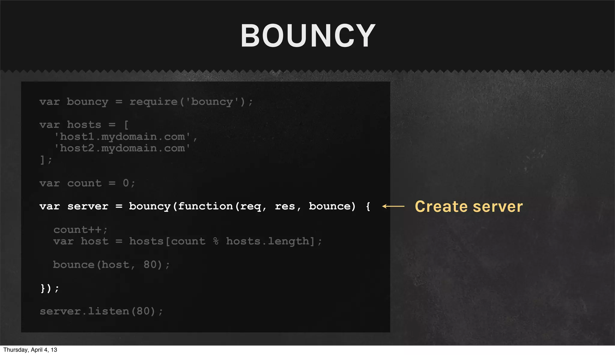 BOUNCY
              var bouncy = require('bouncy');

              var hosts = [
                 'host1.mydomain.com',
                 'host2.mydomain.com'
              ];

              var count = 0;

              var server = bouncy(function(req, res, bounce) {   Create server
                   count++;
                   var host = hosts[count % hosts.length];

                   bounce(host, 80);

              });

              server.listen(80);


Thursday, April 4, 13
 