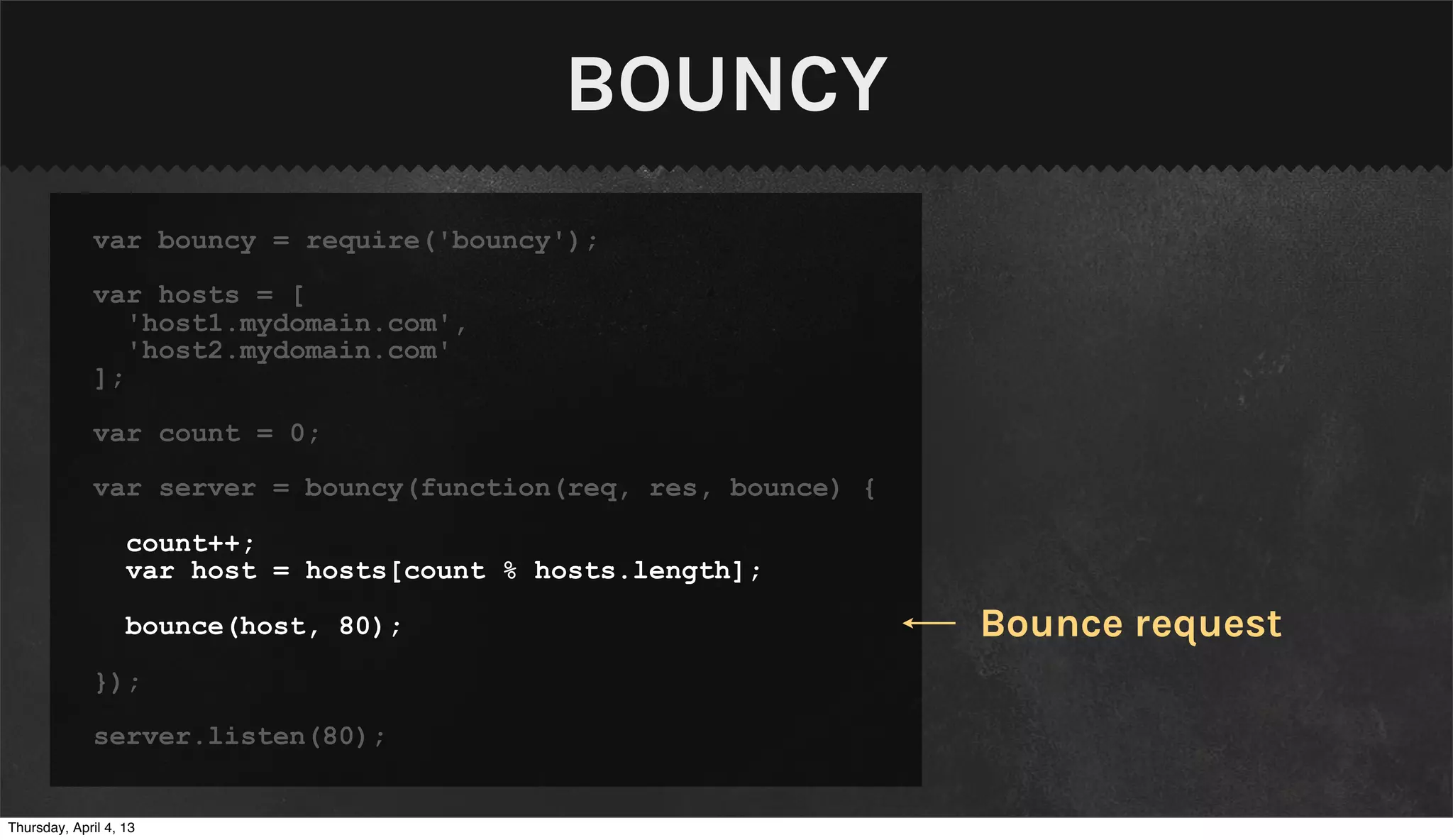 BOUNCY
              var bouncy = require('bouncy');

              var hosts = [
                 'host1.mydomain.com',
                 'host2.mydomain.com'
              ];

              var count = 0;

              var server = bouncy(function(req, res, bounce) {

                   count++;
                   var host = hosts[count % hosts.length];

                   bounce(host, 80);                             Bounce request
              });

              server.listen(80);


Thursday, April 4, 13
 