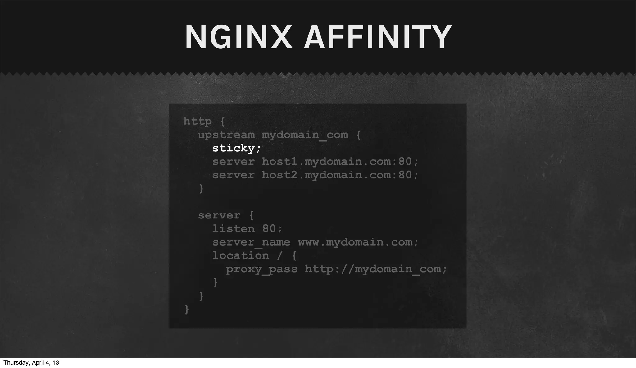 NGINX AFFINITY

                        http {
                          upstream mydomain_com {
                            sticky;
                            server host1.mydomain.com:80;
                            server host2.mydomain.com:80;
                          }

                            server {
                              listen 80;
                              server_name www.mydomain.com;
                              location / {
                                proxy_pass http://mydomain_com;
                              }
                            }
                        }



Thursday, April 4, 13
 