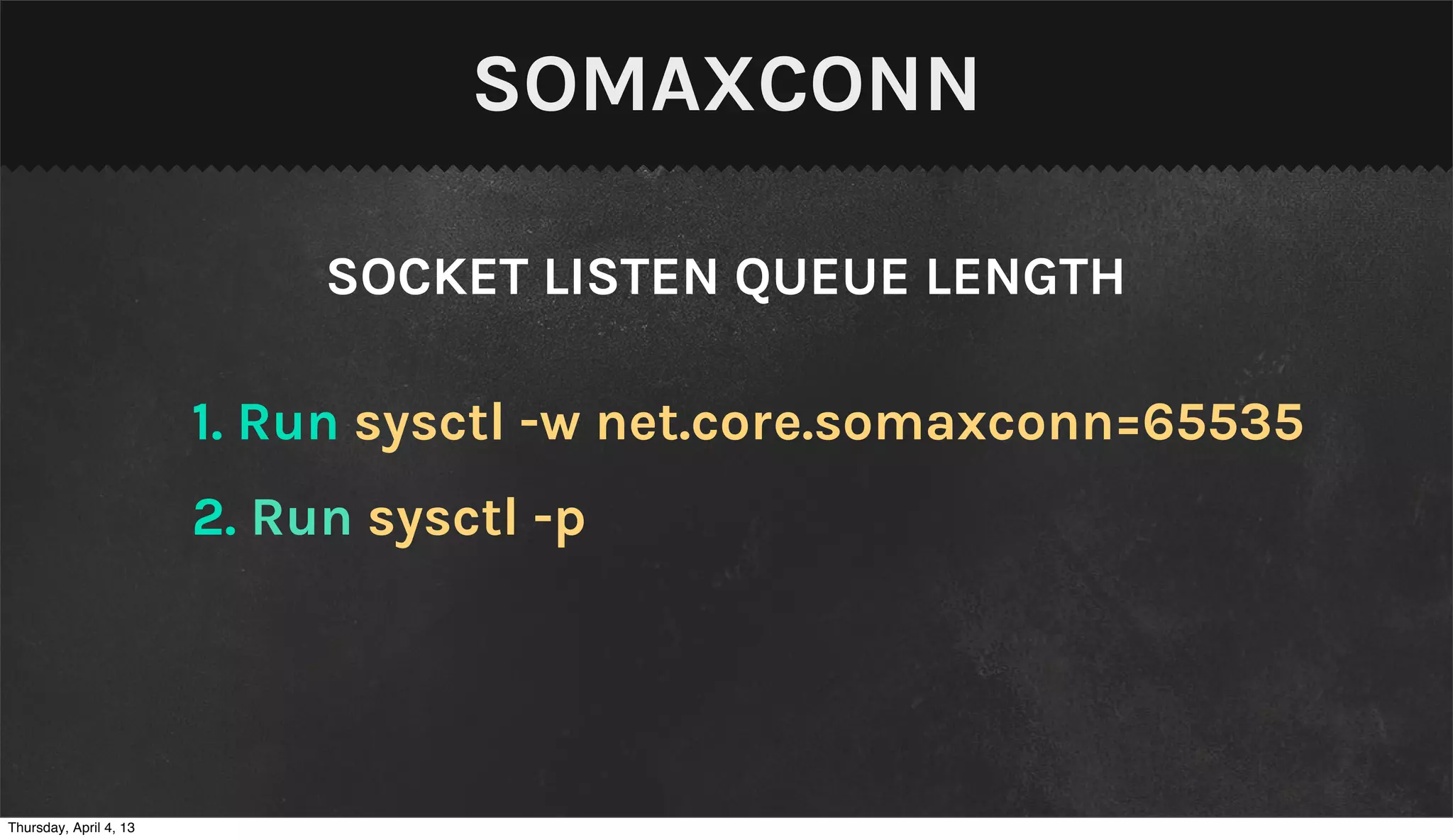 SOMAXCONN

                             SOCKET LISTEN QUEUE LENGTH

                        1. Run sysctl -w net.core.somaxconn=65535
                        2. Run sysctl -p




Thursday, April 4, 13
 