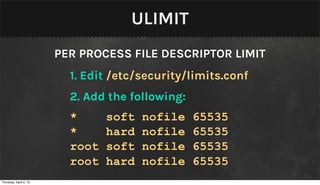 ULIMIT
                        PER PROCESS FILE DESCRIPTOR LIMIT
                          1. Edit /etc/security/limits.conf
                          2. Add the following:
                          *      soft   nofile    65535
                          *      hard   nofile    65535
                          root   soft   nofile    65535
                          root   hard   nofile    65535
Thursday, April 4, 13
 
