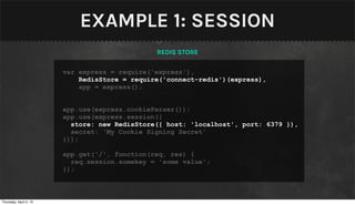 EXAMPLE 1: SESSION
                                               REDIS STORE

                        var express = require('express'),
                            RedisStore = require('connect-redis')(express),
                            app = express();


                        app.use(express.cookieParser());
                        app.use(express.session({
                          store: new RedisStore({ host: 'localhost', port: 6379 }),
                          secret: 'My Cookie Signing Secret'
                        }));

                        app.get('/', function(req, res) {
                          req.session.somekey = 'some value';
                        });



Thursday, April 4, 13
 