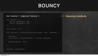 BOUNCY
              var bouncy = require('bouncy');                    bouncy module
              var hosts = [
                 'host1.mydomain.com',
                 'host2.mydomain.com'
              ];

              var count = 0;

              var server = bouncy(function(req, res, bounce) {

                   count++;
                   var host = hosts[count % hosts.length];

                   bounce(host, 80);

              });

              server.listen(80);


Thursday, April 4, 13
 