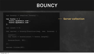 BOUNCY
              var bouncy = require('bouncy');

              var hosts = [                                      Server collection
                 'host1.mydomain.com',
                 'host2.mydomain.com'
              ];

              var count = 0;

              var server = bouncy(function(req, res, bounce) {

                   count++;
                   var host = hosts[count % hosts.length];

                   bounce(host, 80);

              });

              server.listen(80);


Thursday, April 4, 13
 