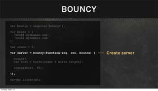 BOUNCY
              var bouncy = require('bouncy');

              var hosts = [
                 'host1.mydomain.com',
                 'host2.mydomain.com'
              ];

              var count = 0;

              var server = bouncy(function(req, res, bounce) {   Create server
                   count++;
                   var host = hosts[count % hosts.length];

                   bounce(host, 80);

              });

              server.listen(80);


Thursday, April 4, 13
 