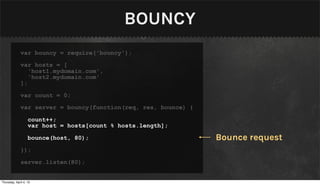 BOUNCY
              var bouncy = require('bouncy');

              var hosts = [
                 'host1.mydomain.com',
                 'host2.mydomain.com'
              ];

              var count = 0;

              var server = bouncy(function(req, res, bounce) {

                   count++;
                   var host = hosts[count % hosts.length];

                   bounce(host, 80);                             Bounce request
              });

              server.listen(80);


Thursday, April 4, 13
 