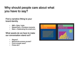 Find a narrative ﬁtting to your
brand identity!
!
•  IBM = Data / stats!
•  MasterCard = Priceless moments!
•  Mars = Celebrating the small wins!
!
What assets do we have to make
our conversation stand out?!
!
•  Players?!
•  Behind-the-scenes access?!
•  First to break news?!
•  Prizes etc?!
Why should people care about what
you have to say?!
 