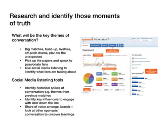 What will be the key themes of
conversation?!
!
•  Big matches, build-up, rivalries,
off-pitch drama, plan for the
unexpected!
•  Pick up the papers and speak to
passionate fans!
•  Use social media listening to
identify what fans are talking about!
Social Media listening tools!
•  Identify historical spikes of
conversation e.g. themes from
previous matches!
•  Identify key inﬂuencers to engage
with later down the line!
•  Share of voice amongst brands –
look at other sponsors’
conversation to uncover learnings!
Research and identify those moments
of truth!
 