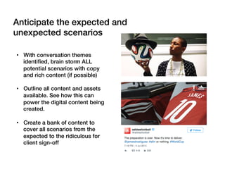 •  With conversation themes
identiﬁed, brain storm ALL
potential scenarios with copy
and rich content (if possible)!
•  Outline all content and assets
available. See how this can
power the digital content being
created.!
•  Create a bank of content to
cover all scenarios from the
expected to the ridiculous for
client sign-off!
!
Anticipate the expected and
unexpected scenarios!
 