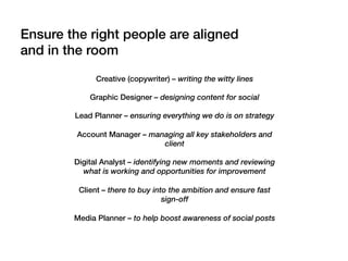 Creative (copywriter) – writing the witty lines
Graphic Designer – designing content for social
Lead Planner – ensuring everything we do is on strategy
Account Manager – managing all key stakeholders and
client
Digital Analyst – identifying new moments and reviewing
what is working and opportunities for improvement
Client – there to buy into the ambition and ensure fast
sign-off
Media Planner – to help boost awareness of social posts
Ensure the right people are aligned
and in the room!
 