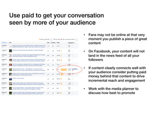 Use paid to get your conversation
seen by more of your audience!
•  Fans may not be online at that very
moment you publish a piece of great
content!
•  On Facebook, your content will not
land in the news feed of all your
followers!
•  If content clearly connects well with
your audience consider putting paid
money behind that content to drive
incremental reach and engagement!
•  Work with the media planner to
discuss how best to promote!
 