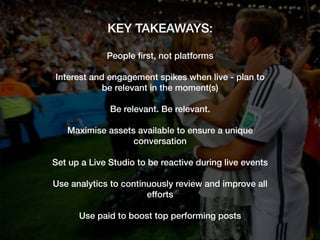 KEY TAKEAWAYS:!
!
People ﬁrst, not platforms!
!
Interest and engagement spikes when live - plan to
be relevant in the moment(s) !
!
Be relevant. Be relevant.!
!
Maximise assets available to ensure a unique
conversation!
!
Set up a Live Studio to be reactive during live events!
!
Use analytics to continuously review and improve all
efforts!
!
Use paid to boost top performing posts!
 