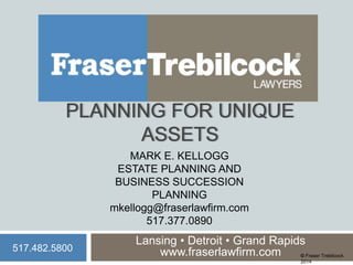 PLANNING FOR UNIQUE
ASSETS
MARK E. KELLOGG
ESTATE PLANNING AND
BUSINESS SUCCESSION
PLANNING
mkellogg@fraserlawfirm.com
517.377.0890
517.482.5800

Lansing • Detroit • Grand Rapids
www.fraserlawfirm.com
© Fraser Trebilcock
2014

 