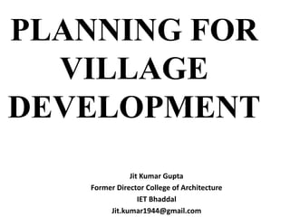 PLANNING FOR
VILLAGE
DEVELOPMENT
Jit Kumar Gupta
Former Director College of Architecture
IET Bhaddal
Jit.kumar1944@gmail.com
 