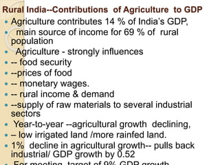 Rural India--Contributions of Agriculture to GDP
 Agriculture contributes 14 % of India’s GDP,
 main source of income for 69 % of rural
population
 Agriculture - strongly influences
 -- food security
 --prices of food
 -- monetary wages.
 -- rural income & demand
 --supply of raw materials to several industrial
sectors
 Year-to-year --agricultural growth declining,
 – low irrigated land /more rainfed land.
 1% decline in agricultural growth-- pulls back
industrial/ GDP growth by 0.52
 