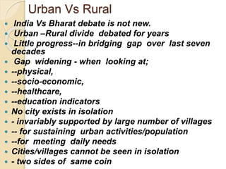 Urban Vs Rural
 India Vs Bharat debate is not new.
 Urban –Rural divide debated for years
 Little progress--in bridging gap over last seven
decades
 Gap widening - when looking at;
 --physical,
 --socio-economic,
 --healthcare,
 --education indicators
 No city exists in isolation
 - invariably supported by large number of villages
 -- for sustaining urban activities/population
 --for meeting daily needs
 Cities/villages cannot be seen in isolation
 - two sides of same coin
 