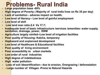 Problems- Rural India
 Large population base -69%
 High degree of Poverty ( Majority of rural India lives on Rs 35 per day)
 Lack of sanitation - adverse impact on health;
 Low level of literacy-- Low level of gainful employment
 Low level of skill
 Low land man ratio-2.4 Vs 17.7;
 Inadequate level of basic infrastructure /services /amenities- water supply,
sanitation, drainage, power, SWM
 Agriculture largely rainfed--Low level of irrigation facilities
 Poor quality of Housing- Katcha, temporary
 Haphazard and unplanned development
 Low level of Healthcare & Educational facilities
 Poor quality of living environment
 Poor accessibility to urban markets
 Low order of rural industries
 High degree of indebtedness
 High water pollution-
 Loss of soil /desertification-- due to erosion, Overgrazing / deforestation
 - Large number of Villages -Prone to Natural Hazards
 