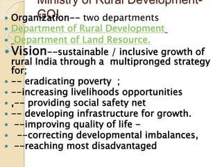 Ministry of Rural Development-
GOI
 Organization-- two departments
 Department of Rural Development
 Department of Land Resource.
 Vision--sustainable / inclusive growth of
rural India through a multipronged strategy
for;
 -- eradicating poverty ;
 --increasing livelihoods opportunities
 ,-- providing social safety net
 -- developing infrastructure for growth.
 --improving quality of life -
 --correcting developmental imbalances,
 --reaching most disadvantaged
 
