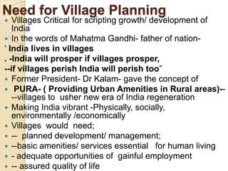 Need for Village Planning
 Villages Critical for scripting growth/ development of
India
 In the words of Mahatma Gandhi- father of nation-
‘ India lives in villages
. -India will prosper if villages prosper,
--if villages perish India will perish too”
 Former President- Dr Kalam- gave the concept of
 PURA- ( Providing Urban Amenities in Rural areas)--
--villages to usher new era of India regeneration
 Making India vibrant -Physically, socially,
environmentally /economically
 Villages would need;
 -- planned development/ management;
 --basic amenities/ services essential for human living
 - adequate opportunities of gainful employment
 -- assured quality of life
 