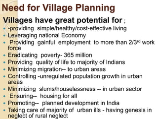 Need for Village Planning
Villages have great potential for ;
 -providing simple/healthy/cost-effective living
 Leveraging national Economy
 Providing gainful employment to more than 2/3rd work
force
 Eradicating poverty- 365 million
 Providing quality of life to majority of Indians
 Minimizing migration-- to urban areas
 Controlling -unregulated population growth in urban
areas
 Minimizing slums/houselessness -- in urban sector
 Ensuring-- housing for all
 Promoting-- planned development in India
 Taking care of majority of urban ills - having genesis in
neglect of rural neglect
 
