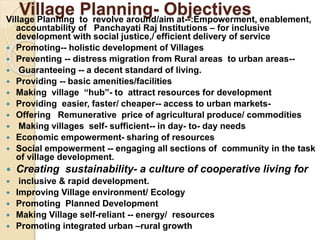 Village Planning- Objectives
Village Planning to revolve around/aim at--:Empowerment, enablement,
accountability of Panchayati Raj Institutions – for inclusive
development with social justice,/ efficient delivery of service
 Promoting-- holistic development of Villages
 Preventing -- distress migration from Rural areas to urban areas--
 Guaranteeing -- a decent standard of living.
 Providing -- basic amenities/facilities
 Making village “hub”- to attract resources for development
 Providing easier, faster/ cheaper-- access to urban markets-
 Offering Remunerative price of agricultural produce/ commodities
 Making villages self- sufficient-- in day- to- day needs
 Economic empowerment- sharing of resources
 Social empowerment -- engaging all sections of community in the task
of village development.
 Creating sustainability- a culture of cooperative living for
 inclusive & rapid development.
 Improving Village environment/ Ecology
 Promoting Planned Development
 Making Village self-reliant -- energy/ resources
 Promoting integrated urban –rural growth
 