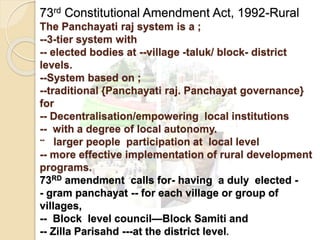 73rd Constitutional Amendment Act, 1992-Rural
The Panchayati raj system is a ;
--3-tier system with
-- elected bodies at --village -taluk/ block- district
levels.
--System based on ;
--traditional {Panchayati raj. Panchayat governance}
for
-- Decentralisation/empowering local institutions
-- with a degree of local autonomy.
-- larger people participation at local level
-- more effective implementation of rural development
programs.
73RD amendment calls for- having a duly elected -
- gram panchayat -- for each village or group of
villages,
-- Block level council—Block Samiti and
-- Zilla Parisahd ---at the district level.
 