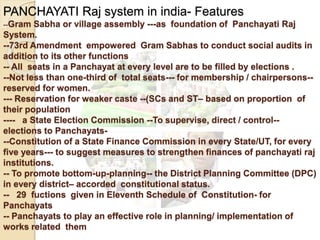 PANCHAYATI Raj system in india- Features
--Gram Sabha or village assembly ---as foundation of Panchayati Raj
System.
--73rd Amendment empowered Gram Sabhas to conduct social audits in
addition to its other functions
-- All seats in a Panchayat at every level are to be filled by elections .
--Not less than one-third of total seats--- for membership / chairpersons--
reserved for women.
--- Reservation for weaker caste --(SCs and ST– based on proportion of
their population
---- a State Election Commission --To supervise, direct / control--
elections to Panchayats-
--Constitution of a State Finance Commission in every State/UT, for every
five years--- to suggest measures to strengthen finances of panchayati raj
institutions.
-- To promote bottom-up-planning-- the District Planning Committee (DPC)
in every district– accorded constitutional status.
-- 29 fuctions given in Eleventh Schedule of Constitution- for
Panchayats
-- Panchayats to play an effective role in planning/ implementation of
works related them
 