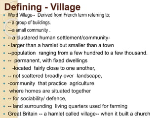 Defining - Village
 Word Village-- Derived from French term referring to;
 -- a group of buildings.
 —a small community .
 -- a clustered human settlement/community-
 - larger than a hamlet but smaller than a town
 --population ranging from a few hundred to a few thousand.
 -- permanent, with fixed dwellings
 -located fairly close to one another,
 -- not scattered broadly over landscape,
 -community that practice agriculture
 where homes are situated together
 -- for sociability/ defence,
 -- land surrounding living quarters used for farming
 Great Britain -- a hamlet called village-- when it built a church
 