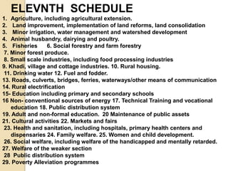 ELEVNTH SCHEDULE
1. Agriculture, including agricultural extension.
2. Land improvement, implementation of land reforms, land consolidation
3. Minor irrigation, water management and watershed development
4. Animal husbandry, dairying and poultry.
5. Fisheries 6. Social forestry and farm forestry
7. Minor forest produce.
8. Small scale industries, including food processing industries
9. Khadi, village and cottage industries. 10. Rural housing.
11. Drinking water 12. Fuel and fodder.
13. Roads, culverts, bridges, ferries, waterways/other means of communication
14. Rural electrification
15- Education including primary and secondary schools
16 Non- conventional sources of energy 17. Technical Training and vocational
education 18. Public distribution system
19. Adult and non-formal education. 20 Maintenance of public assets
21. Cultural activities 22. Markets and fairs
23. Health and sanitation, including hospitals, primary health centers and
dispensaries 24. Family welfare. 25. Women and child development.
26. Social welfare, including welfare of the handicapped and mentally retarded.
27. Welfare of the weaker section
28 Public distribution system
29. Poverty Alleviation programmes
 