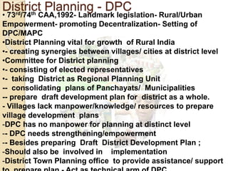 District Planning - DPC
• 73rd/74th CAA,1992- Landmark legislation- Rural/Urban
Empowerment- promoting Decentralization- Setting of
DPC/MAPC
•District Planning vital for growth of Rural India
•- creating synergies between villages/ cities at district level
•Committee for District planning
•- consisting of elected representatives
•- taking District as Regional Planning Unit
-- consolidating plans of Panchayats/ Municipalities
-- prepare draft development plan for district as a whole.
- Villages lack manpower/knowledge/ resources to prepare
village development plans
-DPC has no manpower for planning at distinct level
-- DPC needs strengthening/empowerment
-- Besides preparing Draft District Development Plan ;
-Should also be involved in implementation
-District Town Planning office to provide assistance/ support
 